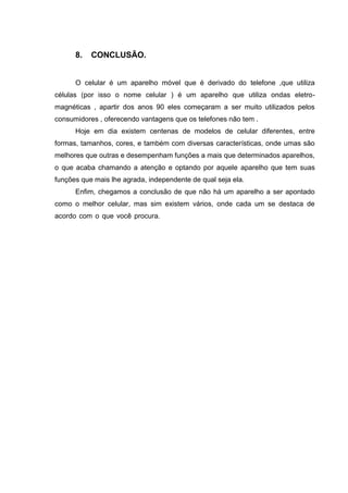 8. CONCLUSÃO.
O celular é um aparelho móvel que é derivado do telefone ,que utiliza
células (por isso o nome celular ) é um aparelho que utiliza ondas eletro-
magnéticas , apartir dos anos 90 eles começaram a ser muito utilizados pelos
consumidores , oferecendo vantagens que os telefones não tem .
Hoje em dia existem centenas de modelos de celular diferentes, entre
formas, tamanhos, cores, e também com diversas características, onde umas são
melhores que outras e desempenham funções a mais que determinados aparelhos,
o que acaba chamando a atenção e optando por aquele aparelho que tem suas
funções que mais lhe agrada, independente de qual seja ela.
Enfim, chegamos a conclusão de que não há um aparelho a ser apontado
como o melhor celular, mas sim existem vários, onde cada um se destaca de
acordo com o que você procura. telefonista que passava a informação para o destino , e
depois foi inventado os discos de informação que não precisava mais de telefonista e a chamada
era mais rápida , e hoje a tecnologia é as torres de transmissão que direciona a chamada em um
período muito menor do que os discos .
 