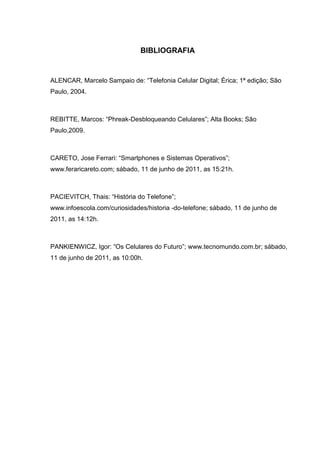 BIBLIOGRAFIA
ALENCAR, Marcelo Sampaio de: “Telefonia Celular Digital; Érica; 1ª edição; São
Paulo, 2004.
REBITTE, Marcos: “Phreak-Desbloqueando Celulares”; Alta Books; São
Paulo,2009.
CARETO, Jose Ferrari: “Smartphones e Sistemas Operativos”;
www.feraricareto.com; sábado, 11 de junho de 2011, as 15:21h.
PACIEVITCH, Thais: “História do Telefone”;
www.infoescola.com/curiosidades/historia -do-telefone; sábado, 11 de junho de
2011, as 14:12h.
PANKIENWICZ, Igor: “Os Celulares do Futuro”; www.tecnomundo.com.br; sábado,
11 de junho de 2011, as 10:00h.
 