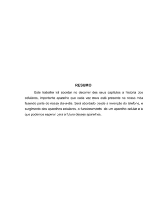RESUMO
Este trabalho irá abordar no decorrer dos seus capítulos a historia dos
celulares, importante aparelho que cada vez mais está presente na nossa vida
fazendo parte do nosso dia-a-dia. Será abordado desde a invenção do telefone, o
surgimento dos aparelhos celulares, o funcionamento de um aparelho celular e o
que podemos esperar para o futuro desses aparelhos.
 