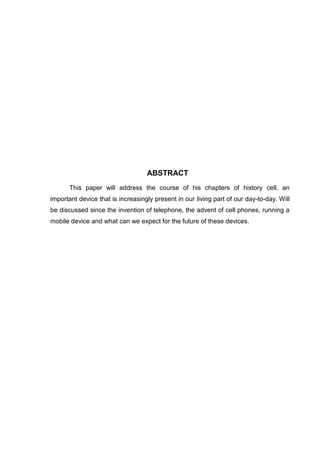 ABSTRACT
This paper will address the course of his chapters of history cell, an
important device that is increasingly present in our living part of our day-to-day. Will
be discussed since the invention of telephone, the advent of cell phones, running a
mobile device and what can we expect for the future of these devices.
 