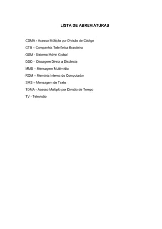 LISTA DE ABREVIATURAS
CDMA - Acesso Múltiplo por Divisão de Código
CTB – Companhia Telefônica Brasileira
GSM - Sistema Móvel Global
DDD – Discagem Direta a Distância
MMS – Mensagem Multimídia
ROM – Memória Interna do Computador
SMS – Mensagem de Texto
TDMA - Acesso Múltiplo por Divisão de Tempo
TV - Televisão
 