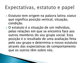  Estatuto tem origem na palavra latina status
que significa posição
vertical, situação, condição.
 O estatuto é a situação de um
individuo, pelas relações em que se encontra
face aos outros membros do seu grupo
social. Esta posição é o resultado de uma
avaliação feita pelo seu grupo e determina o
nosso estatuto através das expectativas de
comportamento que os outros têm sobre nós.
 
