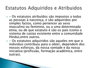  - Os estatutos atribuídos são impostos a todas
as pessoas à nascença, e são adquiridos por
simples factos, como pertencer ao sexo
masculino ou feminino, ou a uma determinada
etnia, ou de que estatuto é são os pais (como o
sistema de castas existente entre a comunidade
Hindu),entre outros.
 - Os estatutos adquiridos são aqueles em que o
individuo contribuiu para o obter, dependem dos
nossos esforços, da nossa vontade e da nossa
iniciativa (profissão, formação académica, entre
outras).
 
