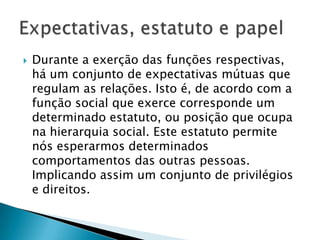  Durante a exerção das funções
respectivas, há um conjunto de expectativas
mútuas que regulam as relações. Isto é, de
acordo com a função social que exerce
corresponde um determinado estatuto, ou
posição que ocupa na hierarquia social. Este
estatuto permite nós esperarmos
determinados comportamentos das outras
pessoas. Implicando assim um conjunto de
privilégios e direitos.
 