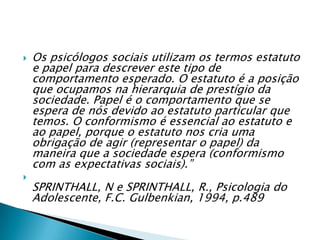  Os psicólogos sociais utilizam os termos estatuto
e papel para descrever este tipo de
comportamento esperado. O estatuto é a posição
que ocupamos na hierarquia de prestígio da
sociedade. Papel é o comportamento que se
espera de nós devido ao estatuto particular que
temos. O conformismo é essencial ao estatuto e
ao papel, porque o estatuto nos cria uma
obrigação de agir (representar o papel) da
maneira que a sociedade espera (conformismo
com as expectativas sociais).”

SPRINTHALL, N e SPRINTHALL, R., Psicologia do
Adolescente, F.C. Gulbenkian, 1994, p.489
 