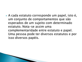  A cada estatuto corresponde um papel, isto
é, um conjunto de comportamentos que são
esperados de um sujeito com determinado
estatuto. Nota-se assim uma
complementaridade entre estatuto e papel.
Uma pessoa pode ter diversos estatutos e por
isso diversos papéis.
 