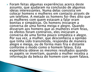  Foram feitas algumas experiências acerca deste
assunto, que ajudaram na conclusão de algumas
ideias interessantes. Numa delas consistia em
colocar homens e mulheres em contacto através de
um telefone. A metade os homens foi-lhes dito que
as mulheres com quem estavam a falar eram
bonitas e simpáticas. Os homens iniciaram a
conversa de uma forma meiga e alegre. Quando
disseram aos homens que as mulheres eram
feias, os efeitos foram contrários, eles iniciaram a
conversa de uma forma pouco simpática e alegre.
Por sua vez, a mulher, que desconhecia a opinião
que tinha sido transmitida, respondia de maneira
alegre e meiga, ou de forma mais fria e distante
conforme o modo como o homem falava. Esta
experiência obteve os mesmos resultados quando
os papéis se invertiam, quando a mulher recebia a
informação da beleza do homem com quem falava.
 