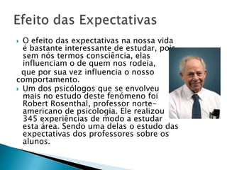  O efeito das expectativas na nossa vida
é bastante interessante de estudar, pois
sem nós termos consciência, elas
influenciam o de quem nos rodeia,
que por sua vez influencia o nosso
comportamento.
 Um dos psicólogos que se envolveu
mais no estudo deste fenómeno foi
Robert Rosenthal, professor norte-
americano de psicologia. Ele realizou
345 experiências de modo a estudar
esta área. Sendo uma delas o estudo das
expectativas dos professores sobre os
alunos.
 