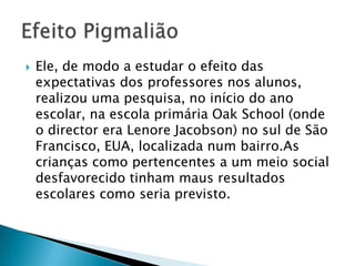  Ele, de modo a estudar o efeito das
expectativas dos professores nos
alunos, realizou uma pesquisa, no início do
ano escolar, na escola primária Oak School
(onde o director era Lenore Jacobson) no sul
de São Francisco, EUA, localizada num
bairro.As crianças como pertencentes a um
meio social desfavorecido tinham maus
resultados escolares como seria previsto.
 