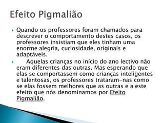  Quando os professores foram chamados para
descrever o comportamento destes casos, os
professores insistiam que eles tinham uma
enorme alegria, curiosidade, originais e
adaptáveis.
 Aquelas crianças no início do ano lectivo não
eram diferentes das outras. Mas esperando que
elas se comportassem como crianças inteligentes
e talentosas, os professores trataram-nas como
se elas fossem melhores que as outras e a este
efeito que nós denominamos por Efeito
Pigmalião.
 