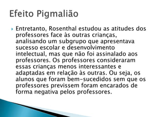  Entretanto, Rosenthal estudou as atitudes dos
professores face às outras
crianças, analisando um subgrupo que
apresentava sucesso escolar e
desenvolvimento intelectual, mas que não foi
assinalado aos professores. Os professores
consideraram essas crianças menos
interessantes e adaptadas em relação às
outras. Ou seja, os alunos que foram bem-
sucedidos sem que os professores previssem
foram encarados de forma negativa pelos
professores.
 