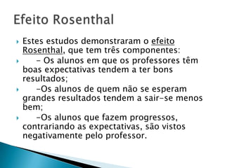  Estes estudos demonstraram o efeito
Rosenthal, que tem três componentes:
 - Os alunos em que os professores têm
boas expectativas tendem a ter bons
resultados;
 -Os alunos de quem não se esperam
grandes resultados tendem a sair-se menos
bem;
 -Os alunos que fazem
progressos, contrariando as expectativas, são
vistos negativamente pelo professor.
 