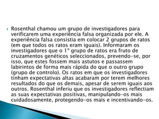  Rosenthal chamou um grupo de investigadores para
verificarem uma experiência falsa organizada por ele. A
experiência falsa consistia em colocar 2 grupos de ratos
(em que todos os ratos eram iguais). Informaram os
investigadores que o 1º grupo de ratos era fruto de
cruzamentos genéticos seleccionados, prevendo-se, por
isso, que estes fossem mais astutos e passassem
labirintos de forma mais rápida do que o outro grupo
(grupo de controlo). Os ratos em que os investigadores
tinham expectativas altas acabaram por terem melhores
resultados do que os demais, apesar de serem iguais aos
outros. Rosenthal inferiu que os investigadores reflectiam
as suas expectativas positivas, manipulando-os mais
cuidadosamente, protegendo-os mais e incentivando-os.
 
