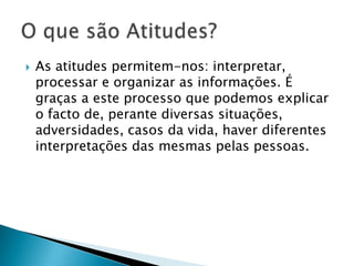  As atitudes permitem-nos:
interpretar, processar e organizar as
informações. É graças a este processo que
podemos explicar o facto de, perante
diversas situações, adversidades, casos da
vida, haver diferentes interpretações das
mesmas pelas pessoas.
 