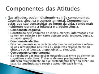  Nas atitudes, podem distinguir-se três componentes:
Cognitiva, afectiva e comportamental. Componentes
estas que são construídas ao longo da vida, sendo mais
incidentes durante a infância e a adolescência.
◦ Componente cognitiva
◦ Constituída pelo conjunto de ideias, crenças, informações que
se tem em relação a um certo objecto social
(objecto, pessoa, situação, grupo).
◦ Componente afectiva
◦ Esta componente é de carácter afectivo ou valorativo e refere-
se aos sentimentos positivos ou negativos relativamente ao
objecto social (pessoa, grupo, objecto, situação).
◦ Componente comportamental
◦ É o resultado das interacções estabelecidas entre os elementos
cognitivos e afectivos. Trata-se de uma predisposição ou
intenção relativamente ao que pretendemos fazer ou dizer, ou
seja, da tendência para reagir e actuar de dada forma.
 