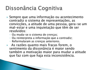  Sempre que uma informação ou acontecimento
contradiz o sistema de representações, as
convicções, a atitude de uma pessoa, gera-se um
mal-estar e uma inquietação que têm de ser
resolvidos:
◦ Ou muda-se o sistema de crenças;
◦ Ou reinterpreta a informação que a contradiz;
◦ Reformularam as crenças anteriores.
 As razões quanto mais fracas forem, o
sentimento da dissonância é maior sendo
também a motivação maior para mudar a atitude
que faz com que haja esta inconsistência.
 