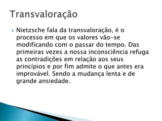  Nietzsche fala da transvaloração, é o
processo em que os valores vão-se
modificando com o passar do tempo. Das
primeiras vezes a nossa inconsciência refuga
as contradições em relação aos seus
princípios e por fim admite o que antes era
improvável. Sendo a mudança lenta e de
grande ansiedade.
 