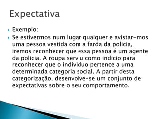  Exemplo:
 Se estivermos num lugar qualquer e avistar-mos
uma pessoa vestida com a farda da
policia, iremos reconhecer que essa pessoa é um
agente da policia. A roupa serviu como indicio
para reconhecer que o individuo pertence a uma
determinada categoria social. A partir desta
categorização, desenvolve-se um conjunto de
expectativas sobre o seu comportamento.
 