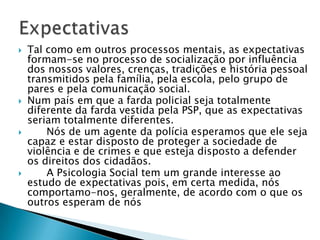  Tal como em outros processos mentais, as expectativas
formam-se no processo de socialização por influência
dos nossos valores, crenças, tradições e história pessoal
transmitidos pela família, pela escola, pelo grupo de
pares e pela comunicação social.
 Num país em que a farda policial seja totalmente
diferente da farda vestida pela PSP, que as expectativas
seriam totalmente diferentes.
 Nós de um agente da polícia esperamos que ele seja
capaz e estar disposto de proteger a sociedade de
violência e de crimes e que esteja disposto a defender
os direitos dos cidadãos.
 A Psicologia Social tem um grande interesse ao
estudo de expectativas pois, em certa medida, nós
comportamo-nos, geralmente, de acordo com o que os
outros esperam de nós
 