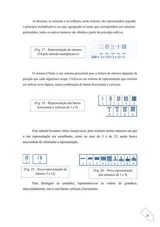 11
As dezenas, as centenas e os milhares, neste sistema, são representados segundo
o princípio multiplicativo, ou seja, agrupando os sinais que correspondem aos números
pretendidos, todos os outros números são obtidos a partir do princípio aditivo.
O sistema Chinês é um sistema posicional pois a leitura do número depende da
posição que cada algarismo ocupa. Utiliza-se um sistema de representação que consiste
em utilizar nove dígitos, numa combinação de barras horizontais e verticais.
Este método levantou vários inequívocos, pois existiam muitos números em que
a sua representação era semelhante, como no caso do 3 e do 12, assim houve
necessidade de reformular a representação.
Para distinguir as unidades, representava-se as ordens de grandeza,
intervaladamente, isto é com barras verticais e horizontais
(Fig. 17 – Representação do número
234 pelo método multiplicativo)
(Fig. 18 – Representação das barras
horizontais e verticais de 1 a 9)
(Fig. 19 – Nova representação do
número 3 e 12)
(Fig. 20 – Nova representação
dos números de 1 e 9)
 