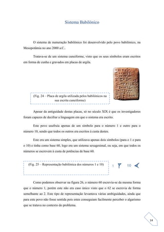 14
Sistema Babilónico
O sistema de numeração babilónico foi desenvolvido pelo povo babilónico, na
Mesopotâmia no ano 2000 a.C..
Tratava-se de um sistema cuneiforme, visto que os seus símbolos eram escritos
em forma de cunha e gravados em placas de argila.
Apesar da antiguidade destas placas, só no século XIX é que os investigadores
foram capazes de decifrar a linguagem em que o sistema era escrito.
Este povo usufruía apenas de um símbolo para o número 1 e outro para o
número 10, sendo que todos os outros era escritos à custa destes.
Este era um sistema simples, que utilizava apenas dois símbolos (para o 1 e para
o 10) e tinha como base 60, logo era um sistema sexagesimal, ou seja, em que todos os
números se escrevem à custa de potências de base 60.
Como podemos observar na figura 26, o número 60 escrevia-se da mesma forma
que o número 1, porém este não era caso único visto que o 62 se escrevia de forma
semelhante ao 2. Este tipo de representação levantava várias ambiguidades, ainda que
para este povo não fosse sentida pois estes conseguiam facilmente perceber o algarismo
que se tratava no contexto do problema.
(Fig. 24 – Placa de argila utilizada pelos babilónicos na
sua escrita cuneiforme)
(Fig. 25 – Representação babilónica dos números 1 e 10)
 