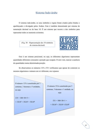 17
Sistema Indo-árabe
O sistema indo-árabe, os seus símbolos e regras foram criados pelos hindus e
aperfeiçoado e divulgado pelos Árabes. Este é também denominado por sistema de
numeração decimal ou de base 10. É um sistema que recorre a dez símbolos para
representar todos os numerais existentes.
Este é um sistema posicional, ou seja, os diferentes algarismos representam
quantidades diferentes consoante a posição que ocupam. O zero vem, marcar a ausência
de quantidades numa determinada posição.
Se observarmos os números 135 e 531 verificamos que apesar de conterem os
mesmos algarismos o número em si é diferente, ora vejamos:
O número 135 é constituído por 1
centenas, 3 dezenas e 5 unidades,
ou seja:
135 = 100+30+5 =
= 1X102 + 3X101 + 5X100
O número 531é constituído por 5
centenas, 3 dezenas e 1 unidade, ou
seja:
531 = 500+30+1 =
= 5X102 + 3X101+1X100
(Fig. 30 – Representação dos 10 símbolos
do sistema decimal)
 