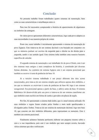 21
Conclusão
No presente trabalho foram trabalhados quatro sistemas de numeração, bem
como as suas características e semelhanças entre si.
Para isso foi necessário compreender a história do aparecimento de algarismos
ou símbolos de contagem.
Os vários povos apresentam diferentes características, logo cada povo adaptou as
suas necessidades á sua maneira própria de contar.
Posto isto, neste trabalho é inicialmente apresentado o sistema de numeração do
povo Egípcio. Este tratava-se de um sistema decimal e era baseado em conjuntos em
que os números podiam ser escritos da esquerda para a direita ou da direita para a
esquerda, sendo o seu sentido igual. Este sistema tinha também uma maneira bastante
específica de calcular.
O segundo sistema de numeração a ser trabalhado foi do povo Chinês, este é um
dos sistemas mais antigos e mais complexos da história, é constituído por diversas
formas abstratas. Ao contrário do sistema Egípcio este é um sistema posicional que
também se escreve à custa de potências de base 10.
Já o terceiro sistema trabalhado é um pouco diferente dos dois acima
mencionados, pois trata-se de um sistema simples que utilizava apenas dois símbolos, e
em que os números se escreviam à custa de potências de base 60, logo é um sistema
sexagesimal. Era posicional apenas a partir da base, e aditivo antes da base. O sistema
Babilónico foi desenvolvido pelo seu povo e tratava-se de um sistema cuneiforme em
que símbolos eram escritos em forma de cunha e gravados em placas de argila.
Por fim, foi apresentado o sistema Indo-árabe, que é o atual sistema utilizado. Os
seus símbolos e regras foram criados pelos hindus e mais tarde aperfeiçoados e
divulgados pelos Árabes. Trata-se de um sistema de numeração decimal, logo tem base
10, que consiste em dez símbolos diferentes, para representam os numerais. Este é
também um sistema posicional.
Finalmente achamos bastante pertinente elaborar um pequeno resumo sobre o
zero e a sua importância, pois este é um símbolo que nem sempre existiu, havendo
vários sistemas que não o utilizavam.
 