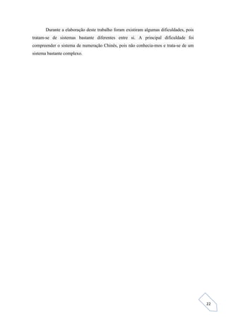 22
Durante a elaboração deste trabalho foram existiram algumas dificuldades, pois
tratam-se de sistemas bastante diferentes entre si. A principal dificuldade foi
compreender o sistema de numeração Chinês, pois não conhecia-mos e trata-se de um
sistema bastante complexo.
 