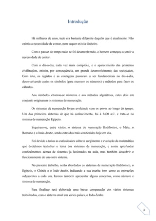 3
Introdução
Há milhares de anos, tudo era bastante diferente daquilo que é atualmente. Não
existia a necessidade de contar, nem sequer existia dinheiro.
Com o passar do tempo tudo se foi desenvolvendo, o homem começou a sentir a
necessidade de contar.
Com o dia-a-dia, cada vez mais complexo, e o aparecimento das primeiras
civilizações, existiu, por consequência, um grande desenvolvimento das sociedades.
Com isto, os registos e as contagens passaram a ser fundamentais no dia-a-dia,
desenvolvendo assim os símbolos (para escrever os números) e métodos para fazer os
cálculos.
Aos símbolos chamou-se números e aos métodos algoritmos, estes dois em
conjunto originaram os sistemas de numeração.
Os sistemas de numeração foram evoluindo com os povos ao longo do tempo.
Um dos primeiros sistemas de que há conhecimento, foi à 3400 a.C. e trata-se no
sistema de numeração Egípcio.
Seguiram-se, entre vários, o sistema de numeração Babilónico, o Maia, o
Romano e o Indo-Árabe, sendo estes dos mais conhecidos hoje em dia.
Foi devido a todas as curiosidades sobre o surgimento e evolução da matemática
que decidimos trabalhar o tema dos sistemas de numeração, e assim aprofundar
conhecimentos acerca de sistemas já lecionados na aula, mas também descobrir o
funcionamento de um outro sistema.
No presente trabalho, serão abordados os sistemas de numeração Babilónico, o
Egípcio, o Chinês e o Indo-Árabe, indicando a sua escrita bem como as operações
subjacentes a cada um. Iremos também apresentar alguns conceitos, como número e
sistema de numeração.
Para finalizar será elaborada uma breve comparação dos vários sistemas
trabalhados, com o sistema atual em vários países, o Indo-Árabe.
 