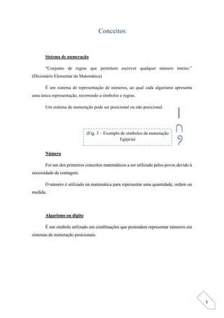 5
Conceitos
Sistema de numeração
“Conjunto de regras que permitem escrever qualquer número inteiro.”
(Dicionário Elementar da Matemática)
É um sistema de representação de números, ao qual cada algarismo apresenta
uma única representação, recorrendo a símbolos e regras.
Um sistema de numeração pode ser posicional ou não posicional.
Número
Foi um dos primeiros conceitos matemáticos a ser utilizado pelos povos devido à
necessidade de contagem.
O número é utilizado na matemática para representar uma quantidade, ordem ou
medida.
Algarismo ou dígito
É um símbolo utilizado em combinações que pretendem representar números em
sistemas de numeração posicionais.
(Fig. 3 – Exemplo de símbolos da numeração
Egípcia)
 