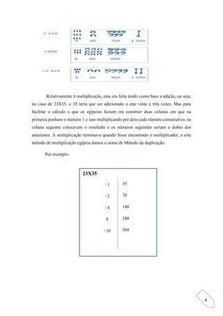 8
Relativamente à multiplicação, esta era feita tendo como base a adição, ou seja,
no caso de 23X35, o 35 teria que ser adicionado a este vinte e três vezes. Mas para
facilitar o cálculo o que os egípcios faziam era construir duas colunas em que na
primeira punham o número 1 e iam multiplicando por dois cada número consecutivo, na
coluna seguinte colocavam o resultado e os números seguintes seriam o dobro dos
anteriores. A multiplicação terminava quando fosse encontrado o multiplicador, a este
método de multiplicação egípcia damos o nome de Método da duplicação.
Por exemplo:
23X35
 1
 2
 4
8
 16
35
70
140
280
560
 