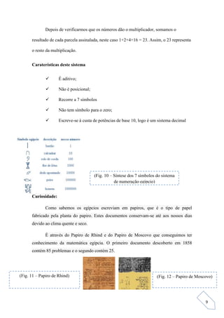 9
Depois de verificarmos que os números dão o multiplicador, somamos o
resultado de cada parcela assinalada, neste caso 1+2+4+16 = 23. Assim, o 23 representa
o resto da multiplicação.
Caraterísticas deste sistema
 É aditivo;
 Não é posicional;
 Recorre a 7 símbolos
 Não tem símbolo para o zero;
 Escreve-se à custa de potências de base 10, logo é um sistema decimal
Curiosidade:
Como sabemos os egípcios escreviam em papiros, que é o tipo de papel
fabricado pela planta do papiro. Estes documentos conservam-se até aos nossos dias
devido ao clima quente e seco.
É através do Papiro de Rhind e do Papiro de Moscovo que conseguimos ter
conhecimento da matemática egípcia. O primeiro documento descoberto em 1858
contém 85 problemas e o segundo contém 25.
(Fig. 10 – Síntese dos 7 símbolos do sistema
de numeração egípcio)
(Fig. 11 – Papiro de Rhind) (Fig. 12 – Papiro de Moscovo)
 