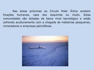 Nas áreas próximas ao Círculo Polar Ártico existem
fixações humanas, caso dos esquimós ou inuits. Estas
comunidades são dotadas de baixo nível tecnológico e estão
sofrendo aculturamento com a chegada de indústrias pesqueiras,
mineradores e empresas petrolíferas.
 