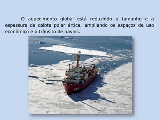 O aquecimento global está reduzindo o tamanho e a
espessura da calota polar ártica, ampliando os espaços de uso
econômico e o trânsito de navios.
 