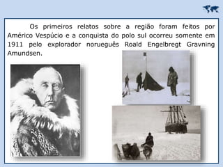 
Os primeiros relatos sobre a região foram feitos por
Américo Vespúcio e a conquista do polo sul ocorreu somente em
1911 pelo explorador norueguês Roald Engelbregt Gravning
Amundsen.
 