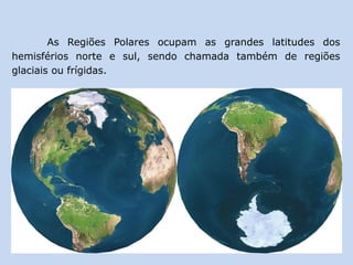 As Regiões Polares ocupam as grandes latitudes dos
hemisférios norte e sul, sendo chamada também de regiões
glaciais ou frígidas.
 