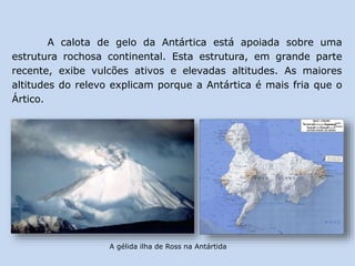 A calota de gelo da Antártica está apoiada sobre uma
estrutura rochosa continental. Esta estrutura, em grande parte
recente, exibe vulcões ativos e elevadas altitudes. As maiores
altitudes do relevo explicam porque a Antártica é mais fria que o
Ártico.
A gélida ilha de Ross na Antártida
 