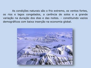 As condições naturais são o frio extremo, os ventos fortes,
os rios e lagos congelados, a carência de solos e a grande
variação na duração dos dias e das noites. – constituindo vazios
demográficos com baixa inserção na economia global.
 