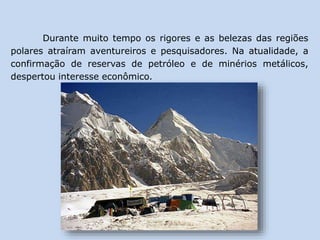 Durante muito tempo os rigores e as belezas das regiões
polares atraíram aventureiros e pesquisadores. Na atualidade, a
confirmação de reservas de petróleo e de minérios metálicos,
despertou interesse econômico.
 