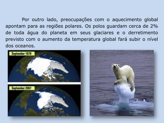 Por outro lado, preocupações com o aquecimento global
apontam para as regiões polares. Os polos guardam cerca de 2%
de toda água do planeta em seus glaciares e o derretimento
previsto com o aumento da temperatura global fará subir o nível
dos oceanos.
 
