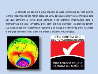A camada de ozônio é uma espécie de capa composta por gás ozônio
,sendo responsável por filtrar cerca de 95% dos raios ultravioleta emitidos pelo
Sol que atingem a Terra. Essa camada é de extrema importância para a
manutenção da vida terrestre, pois caso ela não existisse, as plantas teriam
sua capacidade de fotossíntese reduzida e os casos de câncer de pele, catarata
e alergias aumentariam, além de afetar o sistema imunológico.
 