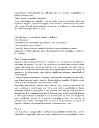 Características: relacionamento de confiança com seu oponente, independente do
desfecho da negociação.
Táticas usadas: cordialidade e paciência.
Como representante da gravadora vem apresentar uma proposta para fazer uma
negociação amigável, sem afetar ninguém, tendo paciência e cordialidade com a outra
parte, porque depende da liberação dos mesmos para a instalação do empreendimento,
que será benefício para ambos os lados.
Carlos Henrique – Associação de Moradores do Bairro
Estilo: Restritivo
Característica: Não cooperativo. Age de acordo com seus interesses
Táticas: Coerção, medo e ameaça.
Como líder da Associação de Moradores do Bairro, junto aos demais moradores
recorreram à prefeitura da cidade através de um manifesto a fim de impedir as instalações
da Gravadora.
Passo 3 Analise a situação
A princípio é uma situação crítica, pois os moradores são conservadores e não aceitam as
instalações da gravadora. No inicio foi encaminhado um oficio para embargar a obra,
porem a gravadora tem o intuito de negociar com os moradores, com uma visita no
estúdio para acabar com suas duvidas sobre qualquer perturbação sonora em questão da
segurança e da infraestrutura, iriam solicitar medidas que atendam a necessidade de
ambas as partes.
Como planejamento estratégico, a gravadora primeiramente iria organizar uma visita a
sede da gravadora, para que os membros da associação de moradores de bairro possam
somar suas duvidas referente a qualquer questão sonora.
A gravadora disponibilizara recursos junto a prefeitura para a questão da sinalização, tais
como semáforos e posteriormente um retorno para melhor acessibilidade ao bairro,
investindo também no paisagismo e em construir uma área de lazer próximo as
dependências da gravadora com aparelho de fazer exercícios ao ar livre com fácil acesso
ao idosos, para melhorar a qualidade de vida dos moradores do bairro, isso em parceria
com a prefeitura. Na área de segurança a gravadora solicitara um aumento no
patrulhamento da polícia municipal dentro do bairro e irá disponibilizar um número de
segurança no bairro, instalado também câmeras de monitoramento 24hrs.
Passo 4
Caso o projeto não seja aprovado à construção da nova sede afeta diretamente a vida dos
trabalhadores da gravadora, visto que alguns trabalhadores sejam remanejados e outros
 