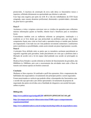 promovidos. A incerteza da construção da nova sede deixa os funcionários tensos e
inquietos, refletindo diretamente na oportunidade que diminui a cada mês.
Caso haja uma negativa por parte da A.M. B a vida dos trabalhadores da CEO ficará
estagnada, oque causara desanimo profissional, diminuindo a produtividade e deixando
de gerar lucros a gravadora.
Passo 5
Aceitamos a visita e exigimos conversar com os vizinhos da operadora para colhermos
maiores informações quanto ao barulho, trânsito local e benefícios para os moradores
locais.
Concordamos também com as melhorias referente ao paisagismo, sinalização e a
academia ao ar livre desde que seja protocolado na prefeitura para que seus órgãos
competentes façam uma visita no local onde a operadora deseja se instalar para fazerem
um mapeamento. Com tudo isso em vista podemos novamente sentaremos e analisarmos
junto à prefeitura as possibilidades, sendo assim retendo um prazo legal perante o acordo.
Passo 6
A principio ficou definido entre as partes que os moradores aceitaram parcialmente as
sugestões sugeridas pela gravadora, tendo parcialmente em vista que a prefeitura dará a
liberação de acordo com a lei do espaço ideal podendo esse acordo ser prorrogado ou
não.
Desde já ficou firmado o acordo referente ao horário de funcionamento da gravadora, das
08h00min ás 18h00min, pois com o encerramento das atividades mais cedo o fluxo de
transito será intenso apenas em horário comercial.
Conclusão
Mediante os fatos expostos, foi analisado o perfil dos oponentes, feito o mapeamento das
habilidades dos negociadores e levantamento dos principais pontos a serem negociados.
Foram mencionadas as variáveis que poderão afetar o desempenho dos funcionários caso
o acordo não seja aprovado e por ultimo apresentado o levantamento da proposta de
negociação das partes envolvidas com a finalidade de chegarem a um acordo bom para
ambas as partes.
Bibliografia
http://www.aedb.br/seget/artigos05/299 ARTIGO%20NEGOCIACAO. pdf
http://jovempan.uol.com.br/videos/entrevistas/57680 o-que-e-comportamento-
organizacional.html
http://www.administradores.com.br/artigos/marketing/estilos-de-negociadores-uma-
 