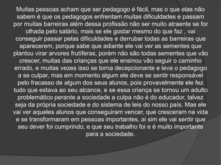 Muitas pessoas acham que ser pedagogo é fácil, mas o que elas não
sabem é que os pedagogos enfrentam muitas dificuldades e passam
por muitas barreiras além dessa profissão não ser muito atraente se for
olhada pelo salário, mais se ele gostar mesmo do que faz , vai
conseguir passar pelas dificuldades e derrubar todas as barreiras que
aparecerem, porque sabe que adiante ele vai ver as sementes que
plantou virar arvores frutíferas, porém não são todas sementes que vão
crescer, muitas das crianças que ele ensinou vão seguir o caminho
errado, e muitas vezes isso se torna decepcionante e leva o pedagogo
a se culpar, mas em momento algum ele deve se sentir responsável
pelo fracasso de algum dos seus alunos, pois provavelmente ele fez
tudo que estava ao seu alcance, e se essa criança se tornou um adulto
problemático perante a sociedade a culpa não é do educador, talvez
seja da própria sociedade e do sistema de leis do nosso país. Mas ele
vai ver aqueles alunos que conseguiram vencer, que cresceram na vida
e se transformaram em pessoas importantes, ai sim ele vai sentir que
seu dever foi cumprindo, e que seu trabalho foi e é muito importante
para a sociedade.
 