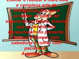 “Educar é realizar a mais bela
e complexa arte da
inteligência. Educar é
acreditar na vida e ter
esperança no futuro, mesmo
que os jovens nos
decepcionem no presente.
Educar é semear com
sabedoria e colher com
paciência".
Augusto Cury
 