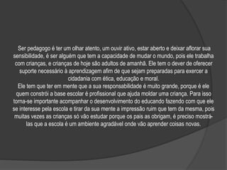 Ser pedagogo é ter um olhar atento, um ouvir ativo, estar aberto e deixar aflorar sua
sensibilidade, é ser alguém que tem a capacidade de mudar o mundo, pois ele trabalha
com crianças, e crianças de hoje são adultos de amanhã. Ele tem o dever de oferecer
suporte necessário à aprendizagem afim de que sejam preparadas para exercer a
cidadania com ética, educação e moral.
Ele tem que ter em mente que a sua responsabilidade é muito grande, porque é ele
quem constrói a base escolar é profissional que ajuda moldar uma criança. Para isso
torna-se importante acompanhar o desenvolvimento do educando fazendo com que ele
se interesse pela escola e tirar da sua mente a impressão ruim que tem da mesma, pois
muitas vezes as crianças só vão estudar porque os pais as obrigam, é preciso mostrá-
las que a escola é um ambiente agradável onde vão aprender coisas novas.
 