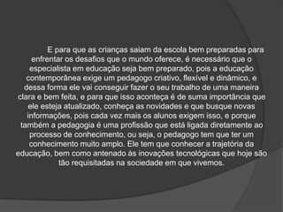 E para que as crianças saiam da escola bem preparadas para
enfrentar os desafios que o mundo oferece, é necessário que o
especialista em educação seja bem preparado, pois a educação
contemporânea exige um pedagogo criativo, flexível e dinâmico, e
dessa forma ele vai conseguir fazer o seu trabalho de uma maneira
clara e bem feita, e para que isso aconteça é de suma importância que
ele esteja atualizado, conheça as novidades e que busque novas
informações, pois cada vez mais os alunos exigem isso, e porque
também a pedagogia é uma profissão que está ligada diretamente ao
processo de conhecimento, ou seja, o pedagogo tem que ter um
conhecimento muito amplo. Ele tem que conhecer a trajetória da
educação, bem como antenado às inovações tecnológicas que hoje são
tão requisitadas na sociedade em que vivemos.
 