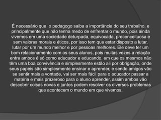 É necessário que o pedagogo saiba a importância do seu trabalho, e
principalmente que não tenha medo de enfrentar o mundo, pois ainda
vivemos em uma sociedade deturpada, equivocada, preconceituosa e
sem valores morais e éticos, por isso tem que estar disposto a lutar,
lutar por um mundo melhor e por pessoas melhores. Ele deve ter um
bom relacionamento com os seus alunos, pois muitas vezes a relação
entre ambos é só como educador e educando, em que os mesmos não
têm uma boa convivência e simplesmente estão ali por obrigação, onde
seus papéis são simplesmente ensinar e aprender, e sendo amigos vão
se sentir mais a vontade, vai ser mais fácil para o educador passar a
matéria e mais prazeroso para o aluno aprender, assim ambos vão
descobrir coisas novas e juntos podem resolver os diversos problemas
que acontecem o mundo em que vivemos.
 