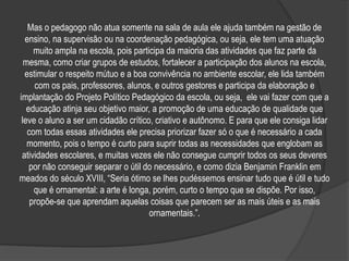 Mas o pedagogo não atua somente na sala de aula ele ajuda também na gestão de
ensino, na supervisão ou na coordenação pedagógica, ou seja, ele tem uma atuação
muito ampla na escola, pois participa da maioria das atividades que faz parte da
mesma, como criar grupos de estudos, fortalecer a participação dos alunos na escola,
estimular o respeito mútuo e a boa convivência no ambiente escolar, ele lida também
com os pais, professores, alunos, e outros gestores e participa da elaboração e
implantação do Projeto Político Pedagógico da escola, ou seja, ele vai fazer com que a
educação atinja seu objetivo maior, a promoção de uma educação de qualidade que
leve o aluno a ser um cidadão crítico, criativo e autônomo. E para que ele consiga lidar
com todas essas atividades ele precisa priorizar fazer só o que é necessário a cada
momento, pois o tempo é curto para suprir todas as necessidades que englobam as
atividades escolares, e muitas vezes ele não consegue cumprir todos os seus deveres
por não conseguir separar o útil do necessário, e como dizia Benjamin Franklin em
meados do século XVIII, “Seria ótimo se lhes pudéssemos ensinar tudo que é útil e tudo
que é ornamental: a arte é longa, porém, curto o tempo que se dispõe. Por isso,
propõe-se que aprendam aquelas coisas que parecem ser as mais úteis e as mais
ornamentais.”.
 