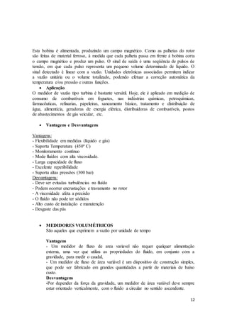 12
Esta bobina é alimentada, produzindo um campo magnético. Como as palhetas do rotor
são feitas de material ferroso, à medida que cada palheta passa em frente à bobina corta
o campo magnético e produz um pulso. O sinal de saída é uma seqüência de pulsos de
tensão, em que cada pulso representa um pequeno volume determinado de líquido. O
sinal detectado é linear com a vazão. Unidades eletrônicas associadas permitem indicar
a vazão unitária ou o volume totalizado, podendo efetuar a correção automática da
temperatura e/ou pressão e outras funções.
 Aplicação
O medidor de vazão tipo turbina é bastante versátil. Hoje, ele é aplicado em medição de
consumo de combustíveis em foguetes, nas indústrias químicas, petroquímicas,
farmacêuticas, refinarias, papeleiras, saneamento básico, tratamento e distribuição de
água, alimentícia, geradoras de energia elétrica, distribuidoras de combustíveis, postos
de abastecimentos de gás veicular, etc.
 Vantagens e Desvantagens
Vantagens:
- Flexibilidade em medidas (líquido e gás)
- Suporta Temperatura (450º C)
- Monitoramento contínuo
- Mede fluídos com alta viscosidade.
- Larga capacidade de fluxo
- Excelente repetibilidade
- Suporta altas pressões (300 bar)
Desvantagens:
- Deve ser evitadas turbulências no fluído
- Podem ocorrer encrustações e travamento no rotor
- A viscosidade afeta a precisão
- O fluído não pode ter sódidos
- Alto custo de instalação e manutenção
- Desgaste das pás
 MEDIDORES VOLUMÉTRICOS
São aqueles que exprimem a vazão por unidade de tempo
Vantagens
- Um medidor de fluxo de area variavel não requer qualquer alimentação
externa, uma vez que utiliza as propriedades do fluido, em conjunto com a
gravidade, para medir o caudal,
- Um medidor de fluxo de área variável é um dispositivo de construção simples,
que pode ser fabricado em grandes quantidades a partir de materiais de baixo
custo.
Desvantagens
-Por depender da força da gravidade, um medidor de área variável deve sempre
estar orientado verticalmente, com o fluido a circular no sentido ascendente.
 